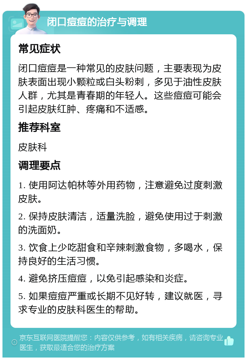 闭口痘痘的治疗与调理 常见症状 闭口痘痘是一种常见的皮肤问题，主要表现为皮肤表面出现小颗粒或白头粉刺，多见于油性皮肤人群，尤其是青春期的年轻人。这些痘痘可能会引起皮肤红肿、疼痛和不适感。 推荐科室 皮肤科 调理要点 1. 使用阿达帕林等外用药物，注意避免过度刺激皮肤。 2. 保持皮肤清洁，适量洗脸，避免使用过于刺激的洗面奶。 3. 饮食上少吃甜食和辛辣刺激食物，多喝水，保持良好的生活习惯。 4. 避免挤压痘痘，以免引起感染和炎症。 5. 如果痘痘严重或长期不见好转，建议就医，寻求专业的皮肤科医生的帮助。