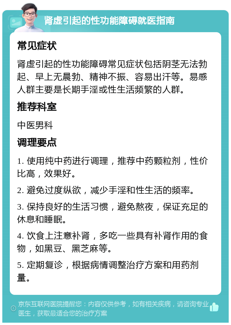 肾虚引起的性功能障碍就医指南 常见症状 肾虚引起的性功能障碍常见症状包括阴茎无法勃起、早上无晨勃、精神不振、容易出汗等。易感人群主要是长期手淫或性生活频繁的人群。 推荐科室 中医男科 调理要点 1. 使用纯中药进行调理，推荐中药颗粒剂，性价比高，效果好。 2. 避免过度纵欲，减少手淫和性生活的频率。 3. 保持良好的生活习惯，避免熬夜，保证充足的休息和睡眠。 4. 饮食上注意补肾，多吃一些具有补肾作用的食物，如黑豆、黑芝麻等。 5. 定期复诊，根据病情调整治疗方案和用药剂量。