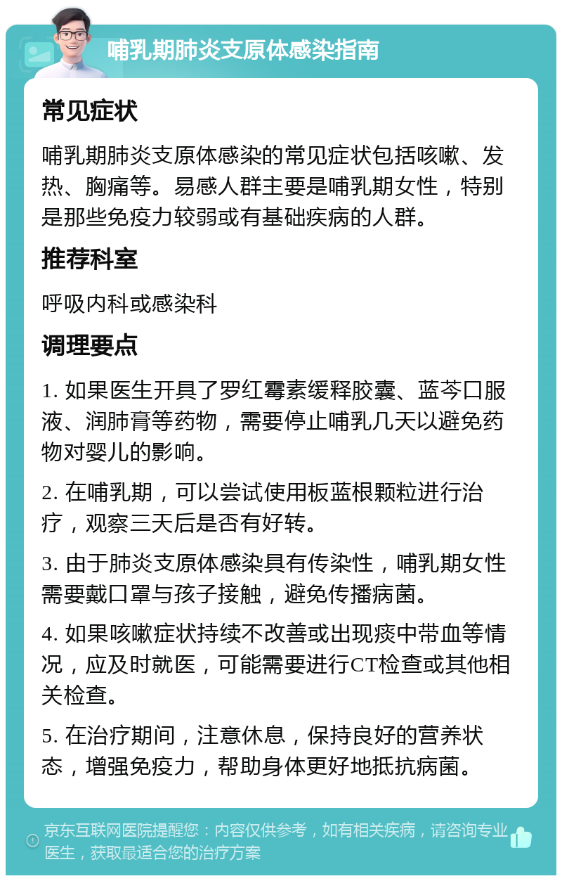 哺乳期肺炎支原体感染指南 常见症状 哺乳期肺炎支原体感染的常见症状包括咳嗽、发热、胸痛等。易感人群主要是哺乳期女性，特别是那些免疫力较弱或有基础疾病的人群。 推荐科室 呼吸内科或感染科 调理要点 1. 如果医生开具了罗红霉素缓释胶囊、蓝芩口服液、润肺膏等药物，需要停止哺乳几天以避免药物对婴儿的影响。 2. 在哺乳期，可以尝试使用板蓝根颗粒进行治疗，观察三天后是否有好转。 3. 由于肺炎支原体感染具有传染性，哺乳期女性需要戴口罩与孩子接触，避免传播病菌。 4. 如果咳嗽症状持续不改善或出现痰中带血等情况，应及时就医，可能需要进行CT检查或其他相关检查。 5. 在治疗期间，注意休息，保持良好的营养状态，增强免疫力，帮助身体更好地抵抗病菌。