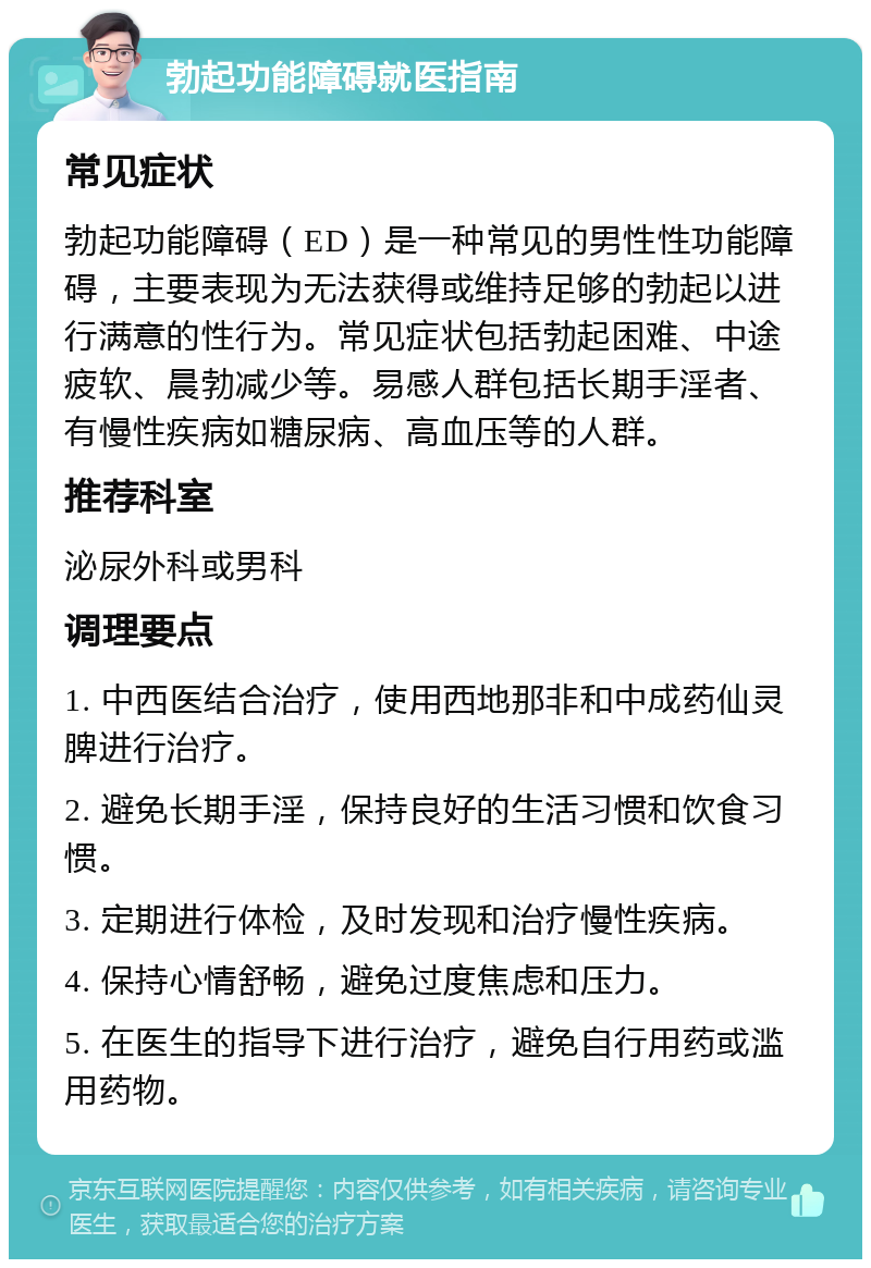 勃起功能障碍就医指南 常见症状 勃起功能障碍（ED）是一种常见的男性性功能障碍，主要表现为无法获得或维持足够的勃起以进行满意的性行为。常见症状包括勃起困难、中途疲软、晨勃减少等。易感人群包括长期手淫者、有慢性疾病如糖尿病、高血压等的人群。 推荐科室 泌尿外科或男科 调理要点 1. 中西医结合治疗，使用西地那非和中成药仙灵脾进行治疗。 2. 避免长期手淫，保持良好的生活习惯和饮食习惯。 3. 定期进行体检，及时发现和治疗慢性疾病。 4. 保持心情舒畅，避免过度焦虑和压力。 5. 在医生的指导下进行治疗，避免自行用药或滥用药物。