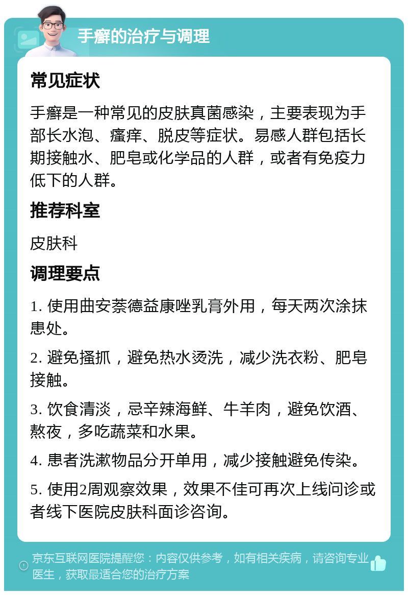 手癣的治疗与调理 常见症状 手癣是一种常见的皮肤真菌感染，主要表现为手部长水泡、瘙痒、脱皮等症状。易感人群包括长期接触水、肥皂或化学品的人群，或者有免疫力低下的人群。 推荐科室 皮肤科 调理要点 1. 使用曲安萘德益康唑乳膏外用，每天两次涂抹患处。 2. 避免搔抓，避免热水烫洗，减少洗衣粉、肥皂接触。 3. 饮食清淡，忌辛辣海鲜、牛羊肉，避免饮酒、熬夜，多吃蔬菜和水果。 4. 患者洗漱物品分开单用，减少接触避免传染。 5. 使用2周观察效果，效果不佳可再次上线问诊或者线下医院皮肤科面诊咨询。