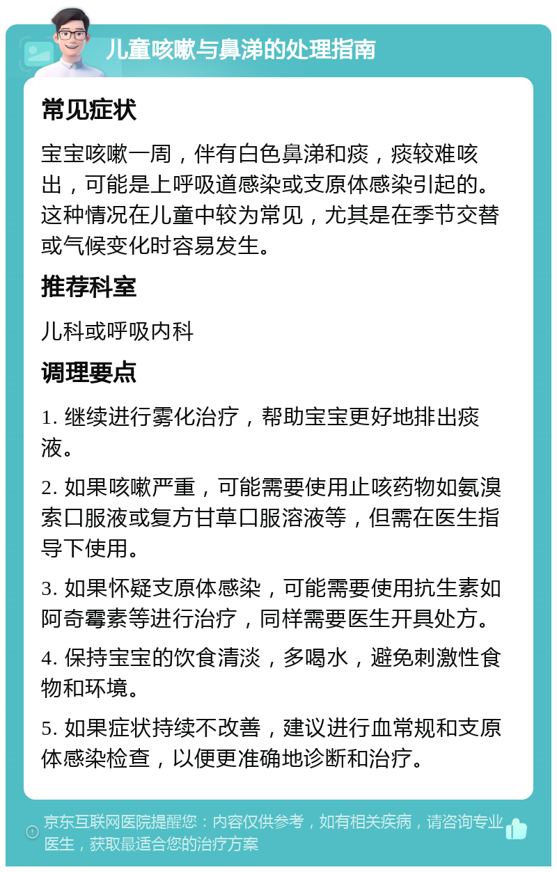 儿童咳嗽与鼻涕的处理指南 常见症状 宝宝咳嗽一周，伴有白色鼻涕和痰，痰较难咳出，可能是上呼吸道感染或支原体感染引起的。这种情况在儿童中较为常见，尤其是在季节交替或气候变化时容易发生。 推荐科室 儿科或呼吸内科 调理要点 1. 继续进行雾化治疗，帮助宝宝更好地排出痰液。 2. 如果咳嗽严重，可能需要使用止咳药物如氨溴索口服液或复方甘草口服溶液等，但需在医生指导下使用。 3. 如果怀疑支原体感染，可能需要使用抗生素如阿奇霉素等进行治疗，同样需要医生开具处方。 4. 保持宝宝的饮食清淡，多喝水，避免刺激性食物和环境。 5. 如果症状持续不改善，建议进行血常规和支原体感染检查，以便更准确地诊断和治疗。