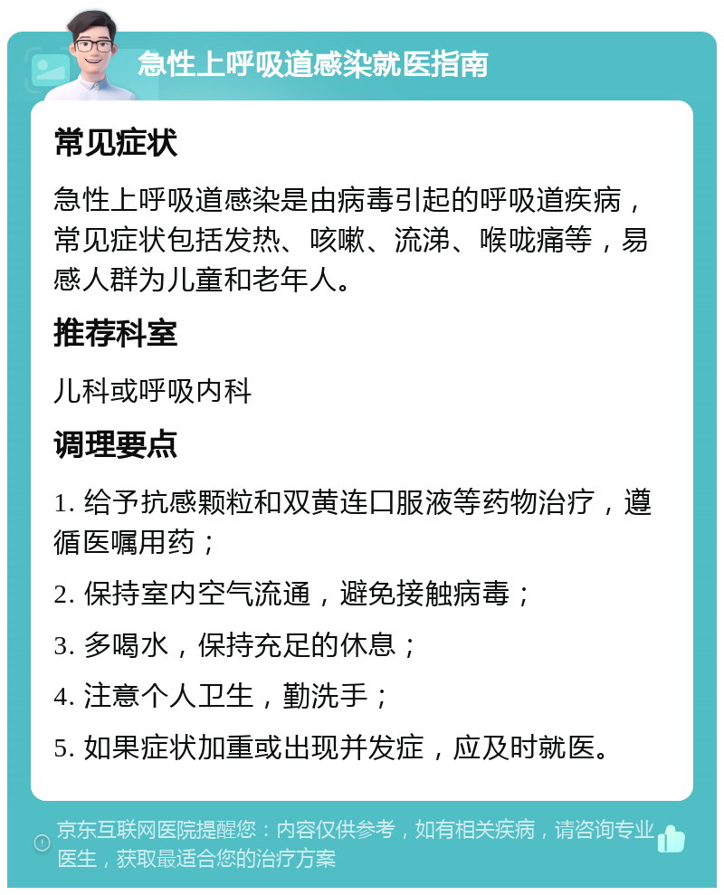 急性上呼吸道感染就医指南 常见症状 急性上呼吸道感染是由病毒引起的呼吸道疾病，常见症状包括发热、咳嗽、流涕、喉咙痛等，易感人群为儿童和老年人。 推荐科室 儿科或呼吸内科 调理要点 1. 给予抗感颗粒和双黄连口服液等药物治疗，遵循医嘱用药； 2. 保持室内空气流通，避免接触病毒； 3. 多喝水，保持充足的休息； 4. 注意个人卫生，勤洗手； 5. 如果症状加重或出现并发症，应及时就医。