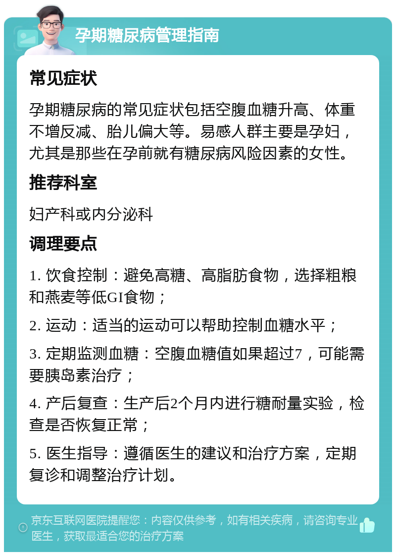 孕期糖尿病管理指南 常见症状 孕期糖尿病的常见症状包括空腹血糖升高、体重不增反减、胎儿偏大等。易感人群主要是孕妇，尤其是那些在孕前就有糖尿病风险因素的女性。 推荐科室 妇产科或内分泌科 调理要点 1. 饮食控制：避免高糖、高脂肪食物，选择粗粮和燕麦等低GI食物； 2. 运动：适当的运动可以帮助控制血糖水平； 3. 定期监测血糖：空腹血糖值如果超过7，可能需要胰岛素治疗； 4. 产后复查：生产后2个月内进行糖耐量实验，检查是否恢复正常； 5. 医生指导：遵循医生的建议和治疗方案，定期复诊和调整治疗计划。