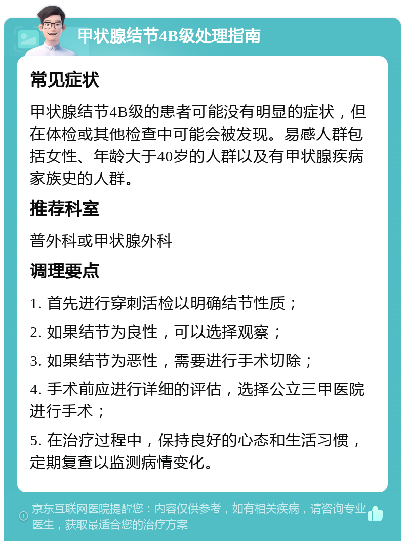 甲状腺结节4B级处理指南 常见症状 甲状腺结节4B级的患者可能没有明显的症状，但在体检或其他检查中可能会被发现。易感人群包括女性、年龄大于40岁的人群以及有甲状腺疾病家族史的人群。 推荐科室 普外科或甲状腺外科 调理要点 1. 首先进行穿刺活检以明确结节性质； 2. 如果结节为良性，可以选择观察； 3. 如果结节为恶性，需要进行手术切除； 4. 手术前应进行详细的评估，选择公立三甲医院进行手术； 5. 在治疗过程中，保持良好的心态和生活习惯，定期复查以监测病情变化。