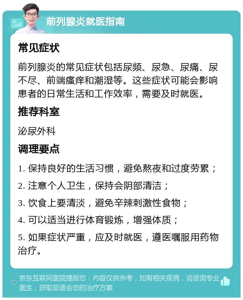 前列腺炎就医指南 常见症状 前列腺炎的常见症状包括尿频、尿急、尿痛、尿不尽、前端瘙痒和潮湿等。这些症状可能会影响患者的日常生活和工作效率，需要及时就医。 推荐科室 泌尿外科 调理要点 1. 保持良好的生活习惯，避免熬夜和过度劳累； 2. 注意个人卫生，保持会阴部清洁； 3. 饮食上要清淡，避免辛辣刺激性食物； 4. 可以适当进行体育锻炼，增强体质； 5. 如果症状严重，应及时就医，遵医嘱服用药物治疗。