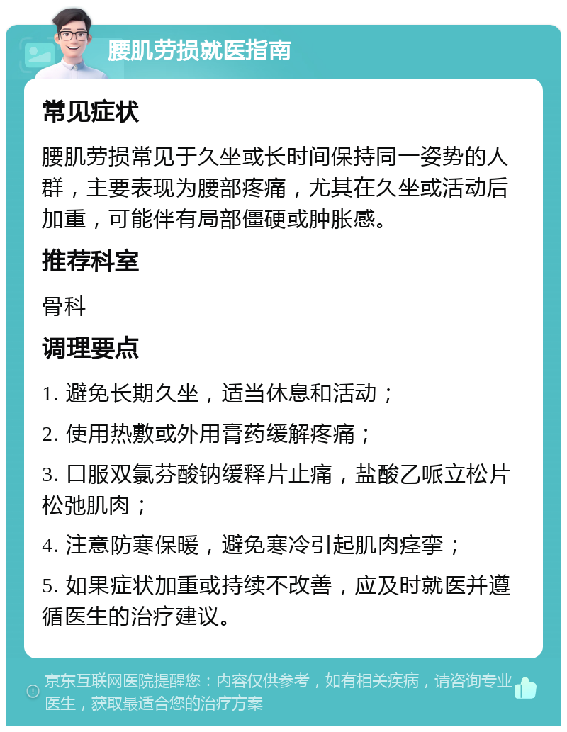 腰肌劳损就医指南 常见症状 腰肌劳损常见于久坐或长时间保持同一姿势的人群，主要表现为腰部疼痛，尤其在久坐或活动后加重，可能伴有局部僵硬或肿胀感。 推荐科室 骨科 调理要点 1. 避免长期久坐，适当休息和活动； 2. 使用热敷或外用膏药缓解疼痛； 3. 口服双氯芬酸钠缓释片止痛，盐酸乙哌立松片松弛肌肉； 4. 注意防寒保暖，避免寒冷引起肌肉痉挛； 5. 如果症状加重或持续不改善，应及时就医并遵循医生的治疗建议。