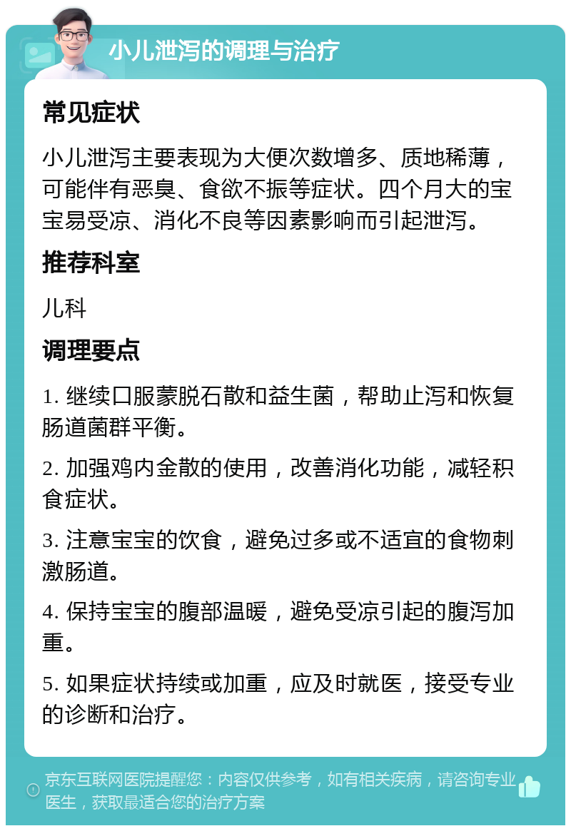 小儿泄泻的调理与治疗 常见症状 小儿泄泻主要表现为大便次数增多、质地稀薄，可能伴有恶臭、食欲不振等症状。四个月大的宝宝易受凉、消化不良等因素影响而引起泄泻。 推荐科室 儿科 调理要点 1. 继续口服蒙脱石散和益生菌，帮助止泻和恢复肠道菌群平衡。 2. 加强鸡内金散的使用，改善消化功能，减轻积食症状。 3. 注意宝宝的饮食，避免过多或不适宜的食物刺激肠道。 4. 保持宝宝的腹部温暖，避免受凉引起的腹泻加重。 5. 如果症状持续或加重，应及时就医，接受专业的诊断和治疗。