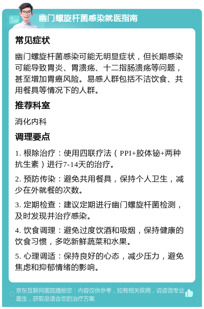 幽门螺旋杆菌感染就医指南 常见症状 幽门螺旋杆菌感染可能无明显症状，但长期感染可能导致胃炎、胃溃疡、十二指肠溃疡等问题，甚至增加胃癌风险。易感人群包括不洁饮食、共用餐具等情况下的人群。 推荐科室 消化内科 调理要点 1. 根除治疗：使用四联疗法（PPI+胶体铋+两种抗生素）进行7-14天的治疗。 2. 预防传染：避免共用餐具，保持个人卫生，减少在外就餐的次数。 3. 定期检查：建议定期进行幽门螺旋杆菌检测，及时发现并治疗感染。 4. 饮食调理：避免过度饮酒和吸烟，保持健康的饮食习惯，多吃新鲜蔬菜和水果。 5. 心理调适：保持良好的心态，减少压力，避免焦虑和抑郁情绪的影响。