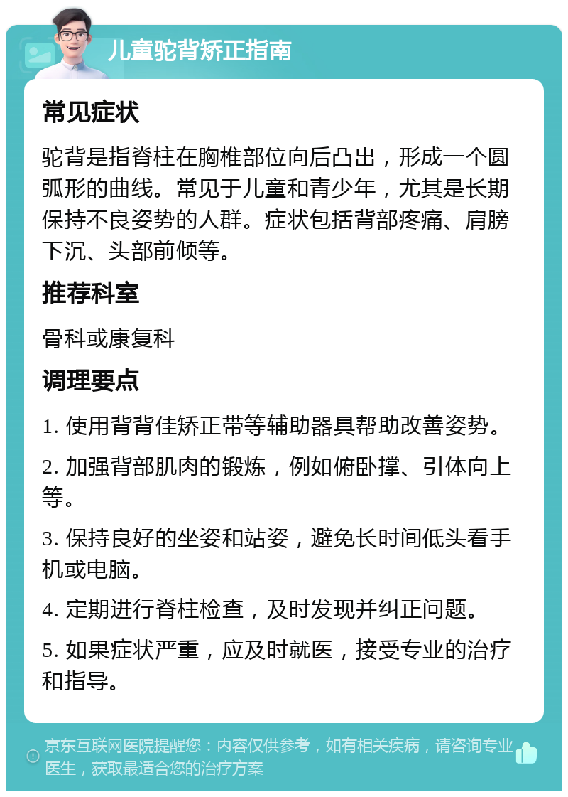 儿童驼背矫正指南 常见症状 驼背是指脊柱在胸椎部位向后凸出，形成一个圆弧形的曲线。常见于儿童和青少年，尤其是长期保持不良姿势的人群。症状包括背部疼痛、肩膀下沉、头部前倾等。 推荐科室 骨科或康复科 调理要点 1. 使用背背佳矫正带等辅助器具帮助改善姿势。 2. 加强背部肌肉的锻炼，例如俯卧撑、引体向上等。 3. 保持良好的坐姿和站姿，避免长时间低头看手机或电脑。 4. 定期进行脊柱检查，及时发现并纠正问题。 5. 如果症状严重，应及时就医，接受专业的治疗和指导。