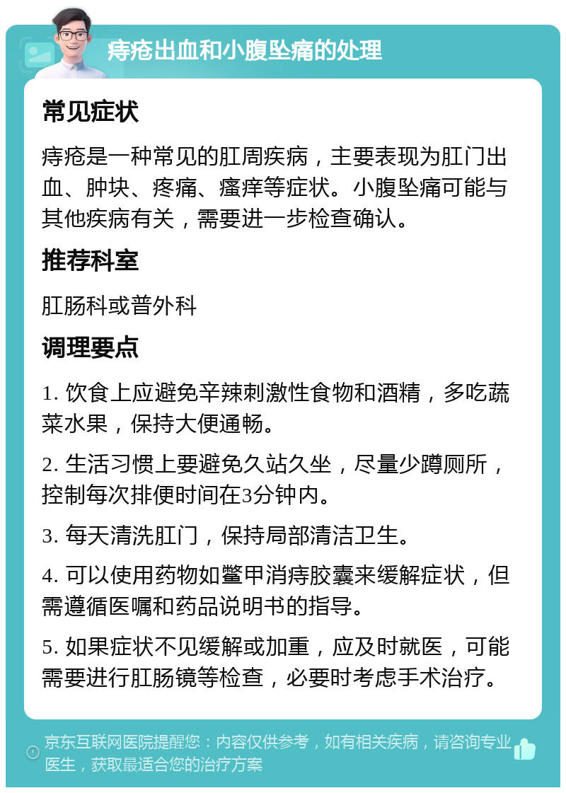 痔疮出血和小腹坠痛的处理 常见症状 痔疮是一种常见的肛周疾病，主要表现为肛门出血、肿块、疼痛、瘙痒等症状。小腹坠痛可能与其他疾病有关，需要进一步检查确认。 推荐科室 肛肠科或普外科 调理要点 1. 饮食上应避免辛辣刺激性食物和酒精，多吃蔬菜水果，保持大便通畅。 2. 生活习惯上要避免久站久坐，尽量少蹲厕所，控制每次排便时间在3分钟内。 3. 每天清洗肛门，保持局部清洁卫生。 4. 可以使用药物如鳖甲消痔胶囊来缓解症状，但需遵循医嘱和药品说明书的指导。 5. 如果症状不见缓解或加重，应及时就医，可能需要进行肛肠镜等检查，必要时考虑手术治疗。