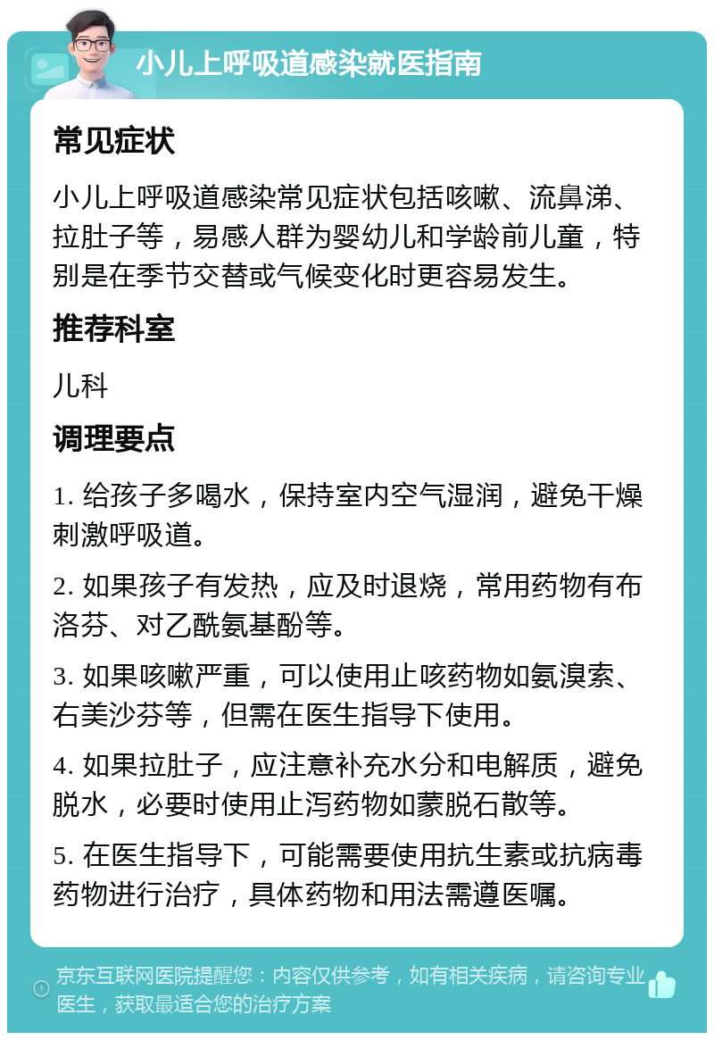 小儿上呼吸道感染就医指南 常见症状 小儿上呼吸道感染常见症状包括咳嗽、流鼻涕、拉肚子等，易感人群为婴幼儿和学龄前儿童，特别是在季节交替或气候变化时更容易发生。 推荐科室 儿科 调理要点 1. 给孩子多喝水，保持室内空气湿润，避免干燥刺激呼吸道。 2. 如果孩子有发热，应及时退烧，常用药物有布洛芬、对乙酰氨基酚等。 3. 如果咳嗽严重，可以使用止咳药物如氨溴索、右美沙芬等，但需在医生指导下使用。 4. 如果拉肚子，应注意补充水分和电解质，避免脱水，必要时使用止泻药物如蒙脱石散等。 5. 在医生指导下，可能需要使用抗生素或抗病毒药物进行治疗，具体药物和用法需遵医嘱。