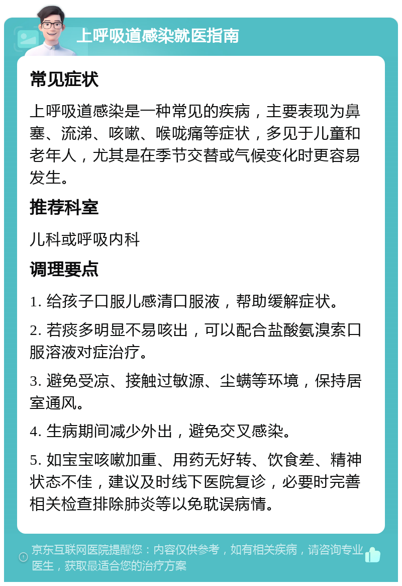 上呼吸道感染就医指南 常见症状 上呼吸道感染是一种常见的疾病，主要表现为鼻塞、流涕、咳嗽、喉咙痛等症状，多见于儿童和老年人，尤其是在季节交替或气候变化时更容易发生。 推荐科室 儿科或呼吸内科 调理要点 1. 给孩子口服儿感清口服液，帮助缓解症状。 2. 若痰多明显不易咳出，可以配合盐酸氨溴索口服溶液对症治疗。 3. 避免受凉、接触过敏源、尘螨等环境，保持居室通风。 4. 生病期间减少外出，避免交叉感染。 5. 如宝宝咳嗽加重、用药无好转、饮食差、精神状态不佳，建议及时线下医院复诊，必要时完善相关检查排除肺炎等以免耽误病情。