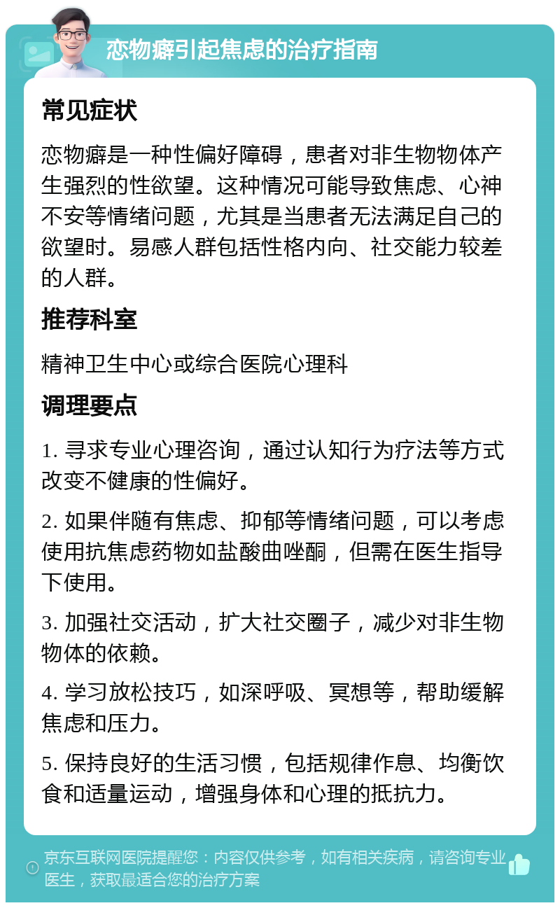 恋物癖引起焦虑的治疗指南 常见症状 恋物癖是一种性偏好障碍，患者对非生物物体产生强烈的性欲望。这种情况可能导致焦虑、心神不安等情绪问题，尤其是当患者无法满足自己的欲望时。易感人群包括性格内向、社交能力较差的人群。 推荐科室 精神卫生中心或综合医院心理科 调理要点 1. 寻求专业心理咨询，通过认知行为疗法等方式改变不健康的性偏好。 2. 如果伴随有焦虑、抑郁等情绪问题，可以考虑使用抗焦虑药物如盐酸曲唑酮，但需在医生指导下使用。 3. 加强社交活动，扩大社交圈子，减少对非生物物体的依赖。 4. 学习放松技巧，如深呼吸、冥想等，帮助缓解焦虑和压力。 5. 保持良好的生活习惯，包括规律作息、均衡饮食和适量运动，增强身体和心理的抵抗力。