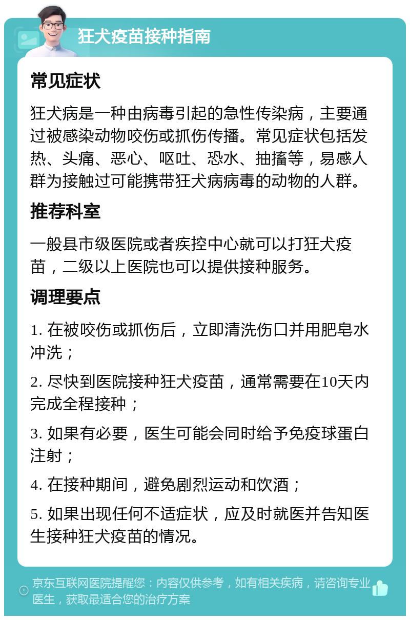 狂犬疫苗接种指南 常见症状 狂犬病是一种由病毒引起的急性传染病，主要通过被感染动物咬伤或抓伤传播。常见症状包括发热、头痛、恶心、呕吐、恐水、抽搐等，易感人群为接触过可能携带狂犬病病毒的动物的人群。 推荐科室 一般县市级医院或者疾控中心就可以打狂犬疫苗，二级以上医院也可以提供接种服务。 调理要点 1. 在被咬伤或抓伤后，立即清洗伤口并用肥皂水冲洗； 2. 尽快到医院接种狂犬疫苗，通常需要在10天内完成全程接种； 3. 如果有必要，医生可能会同时给予免疫球蛋白注射； 4. 在接种期间，避免剧烈运动和饮酒； 5. 如果出现任何不适症状，应及时就医并告知医生接种狂犬疫苗的情况。