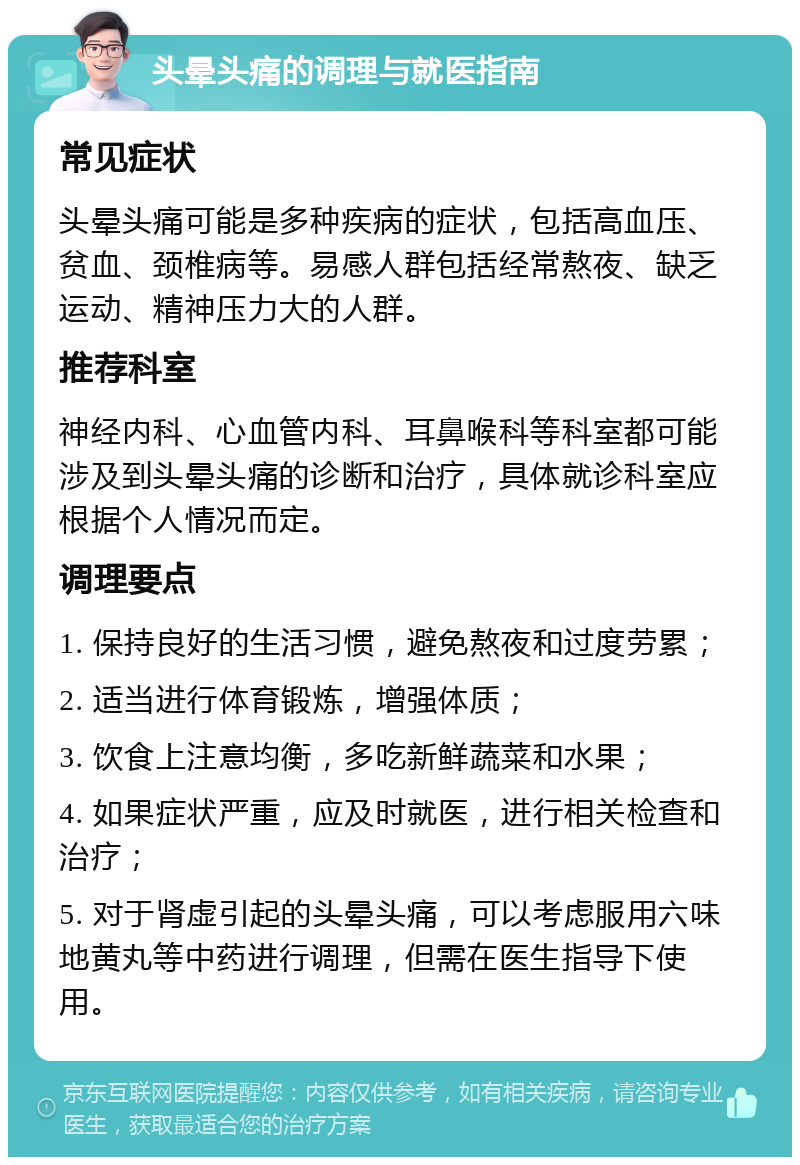 头晕头痛的调理与就医指南 常见症状 头晕头痛可能是多种疾病的症状，包括高血压、贫血、颈椎病等。易感人群包括经常熬夜、缺乏运动、精神压力大的人群。 推荐科室 神经内科、心血管内科、耳鼻喉科等科室都可能涉及到头晕头痛的诊断和治疗，具体就诊科室应根据个人情况而定。 调理要点 1. 保持良好的生活习惯，避免熬夜和过度劳累； 2. 适当进行体育锻炼，增强体质； 3. 饮食上注意均衡，多吃新鲜蔬菜和水果； 4. 如果症状严重，应及时就医，进行相关检查和治疗； 5. 对于肾虚引起的头晕头痛，可以考虑服用六味地黄丸等中药进行调理，但需在医生指导下使用。