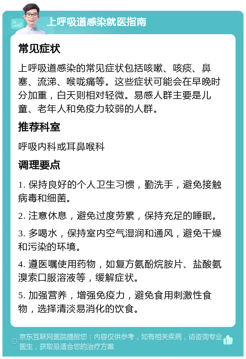 上呼吸道感染就医指南 常见症状 上呼吸道感染的常见症状包括咳嗽、咳痰、鼻塞、流涕、喉咙痛等。这些症状可能会在早晚时分加重，白天则相对轻微。易感人群主要是儿童、老年人和免疫力较弱的人群。 推荐科室 呼吸内科或耳鼻喉科 调理要点 1. 保持良好的个人卫生习惯，勤洗手，避免接触病毒和细菌。 2. 注意休息，避免过度劳累，保持充足的睡眠。 3. 多喝水，保持室内空气湿润和通风，避免干燥和污染的环境。 4. 遵医嘱使用药物，如复方氨酚烷胺片、盐酸氨溴索口服溶液等，缓解症状。 5. 加强营养，增强免疫力，避免食用刺激性食物，选择清淡易消化的饮食。