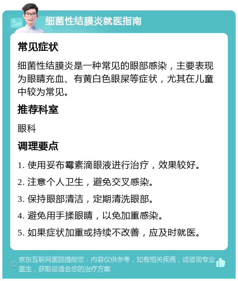 细菌性结膜炎就医指南 常见症状 细菌性结膜炎是一种常见的眼部感染，主要表现为眼睛充血、有黄白色眼屎等症状，尤其在儿童中较为常见。 推荐科室 眼科 调理要点 1. 使用妥布霉素滴眼液进行治疗，效果较好。 2. 注意个人卫生，避免交叉感染。 3. 保持眼部清洁，定期清洗眼部。 4. 避免用手揉眼睛，以免加重感染。 5. 如果症状加重或持续不改善，应及时就医。