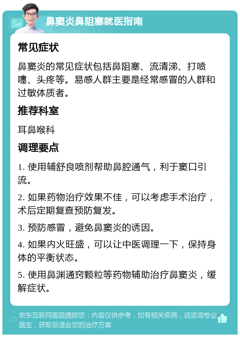 鼻窦炎鼻阻塞就医指南 常见症状 鼻窦炎的常见症状包括鼻阻塞、流清涕、打喷嚏、头疼等。易感人群主要是经常感冒的人群和过敏体质者。 推荐科室 耳鼻喉科 调理要点 1. 使用辅舒良喷剂帮助鼻腔通气，利于窦口引流。 2. 如果药物治疗效果不佳，可以考虑手术治疗，术后定期复查预防复发。 3. 预防感冒，避免鼻窦炎的诱因。 4. 如果内火旺盛，可以让中医调理一下，保持身体的平衡状态。 5. 使用鼻渊通窍颗粒等药物辅助治疗鼻窦炎，缓解症状。