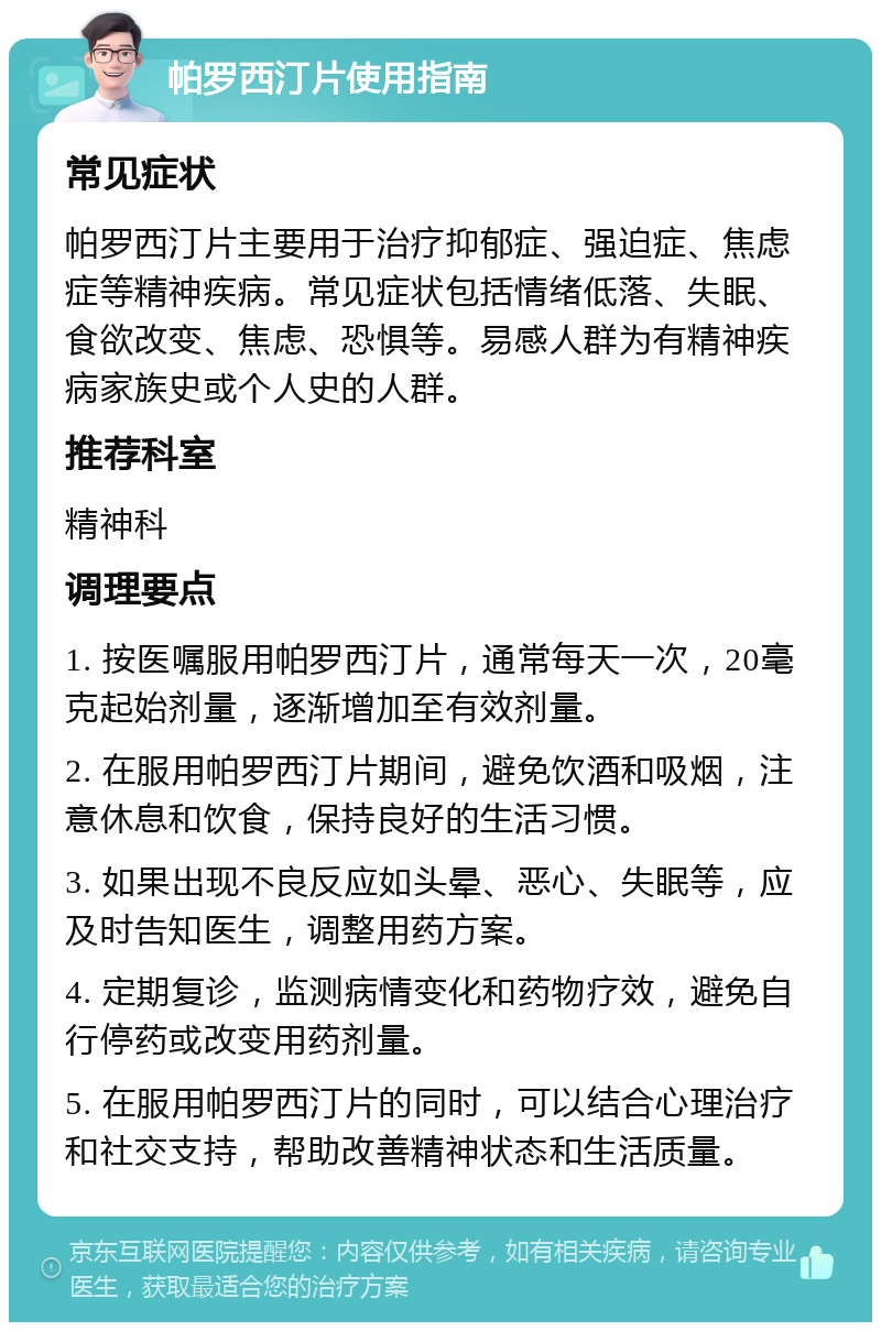 帕罗西汀片使用指南 常见症状 帕罗西汀片主要用于治疗抑郁症、强迫症、焦虑症等精神疾病。常见症状包括情绪低落、失眠、食欲改变、焦虑、恐惧等。易感人群为有精神疾病家族史或个人史的人群。 推荐科室 精神科 调理要点 1. 按医嘱服用帕罗西汀片，通常每天一次，20毫克起始剂量，逐渐增加至有效剂量。 2. 在服用帕罗西汀片期间，避免饮酒和吸烟，注意休息和饮食，保持良好的生活习惯。 3. 如果出现不良反应如头晕、恶心、失眠等，应及时告知医生，调整用药方案。 4. 定期复诊，监测病情变化和药物疗效，避免自行停药或改变用药剂量。 5. 在服用帕罗西汀片的同时，可以结合心理治疗和社交支持，帮助改善精神状态和生活质量。