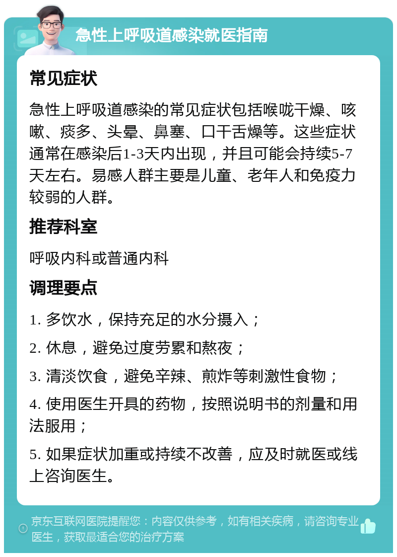 急性上呼吸道感染就医指南 常见症状 急性上呼吸道感染的常见症状包括喉咙干燥、咳嗽、痰多、头晕、鼻塞、口干舌燥等。这些症状通常在感染后1-3天内出现，并且可能会持续5-7天左右。易感人群主要是儿童、老年人和免疫力较弱的人群。 推荐科室 呼吸内科或普通内科 调理要点 1. 多饮水，保持充足的水分摄入； 2. 休息，避免过度劳累和熬夜； 3. 清淡饮食，避免辛辣、煎炸等刺激性食物； 4. 使用医生开具的药物，按照说明书的剂量和用法服用； 5. 如果症状加重或持续不改善，应及时就医或线上咨询医生。