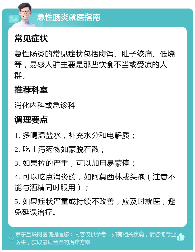 急性肠炎就医指南 常见症状 急性肠炎的常见症状包括腹泻、肚子绞痛、低烧等，易感人群主要是那些饮食不当或受凉的人群。 推荐科室 消化内科或急诊科 调理要点 1. 多喝温盐水，补充水分和电解质； 2. 吃止泻药物如蒙脱石散； 3. 如果拉的严重，可以加用易蒙停； 4. 可以吃点消炎药，如阿莫西林或头孢（注意不能与酒精同时服用）； 5. 如果症状严重或持续不改善，应及时就医，避免延误治疗。