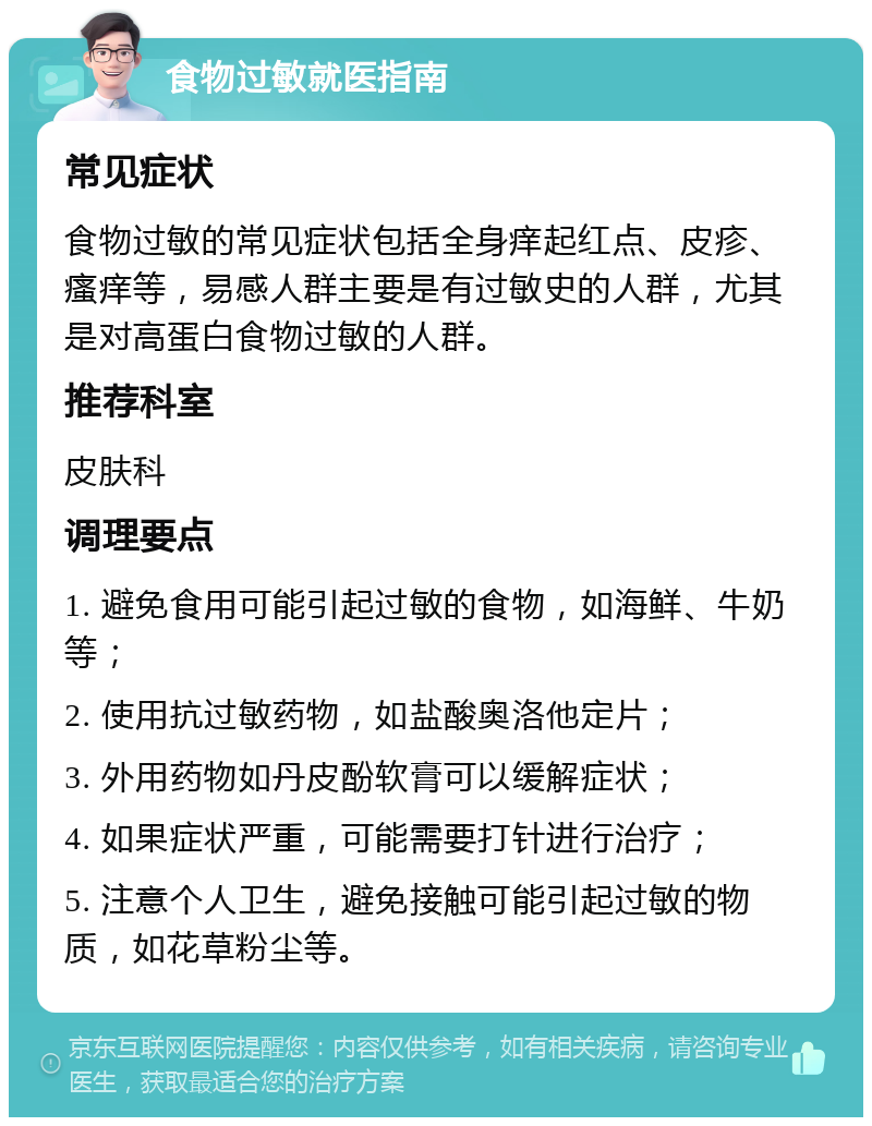 食物过敏就医指南 常见症状 食物过敏的常见症状包括全身痒起红点、皮疹、瘙痒等，易感人群主要是有过敏史的人群，尤其是对高蛋白食物过敏的人群。 推荐科室 皮肤科 调理要点 1. 避免食用可能引起过敏的食物，如海鲜、牛奶等； 2. 使用抗过敏药物，如盐酸奥洛他定片； 3. 外用药物如丹皮酚软膏可以缓解症状； 4. 如果症状严重，可能需要打针进行治疗； 5. 注意个人卫生，避免接触可能引起过敏的物质，如花草粉尘等。