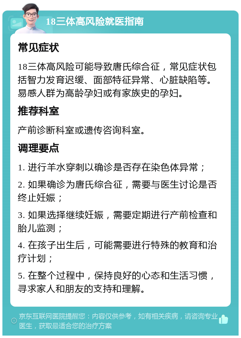 18三体高风险就医指南 常见症状 18三体高风险可能导致唐氏综合征，常见症状包括智力发育迟缓、面部特征异常、心脏缺陷等。易感人群为高龄孕妇或有家族史的孕妇。 推荐科室 产前诊断科室或遗传咨询科室。 调理要点 1. 进行羊水穿刺以确诊是否存在染色体异常； 2. 如果确诊为唐氏综合征，需要与医生讨论是否终止妊娠； 3. 如果选择继续妊娠，需要定期进行产前检查和胎儿监测； 4. 在孩子出生后，可能需要进行特殊的教育和治疗计划； 5. 在整个过程中，保持良好的心态和生活习惯，寻求家人和朋友的支持和理解。