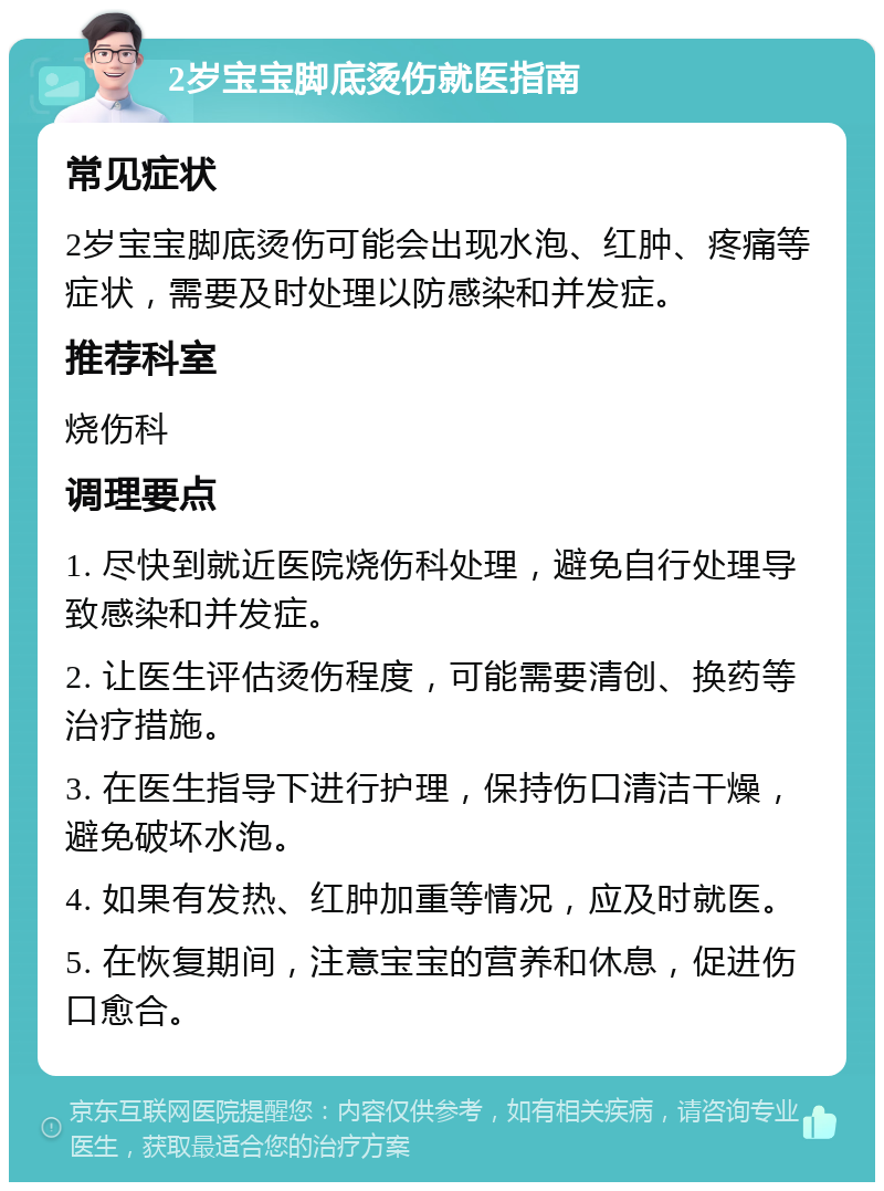 2岁宝宝脚底烫伤就医指南 常见症状 2岁宝宝脚底烫伤可能会出现水泡、红肿、疼痛等症状，需要及时处理以防感染和并发症。 推荐科室 烧伤科 调理要点 1. 尽快到就近医院烧伤科处理，避免自行处理导致感染和并发症。 2. 让医生评估烫伤程度，可能需要清创、换药等治疗措施。 3. 在医生指导下进行护理，保持伤口清洁干燥，避免破坏水泡。 4. 如果有发热、红肿加重等情况，应及时就医。 5. 在恢复期间，注意宝宝的营养和休息，促进伤口愈合。