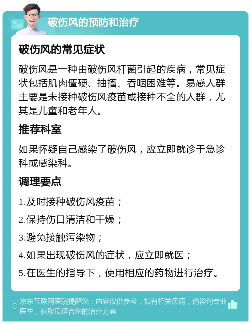 破伤风的预防和治疗 破伤风的常见症状 破伤风是一种由破伤风杆菌引起的疾病，常见症状包括肌肉僵硬、抽搐、吞咽困难等。易感人群主要是未接种破伤风疫苗或接种不全的人群，尤其是儿童和老年人。 推荐科室 如果怀疑自己感染了破伤风，应立即就诊于急诊科或感染科。 调理要点 1.及时接种破伤风疫苗； 2.保持伤口清洁和干燥； 3.避免接触污染物； 4.如果出现破伤风的症状，应立即就医； 5.在医生的指导下，使用相应的药物进行治疗。