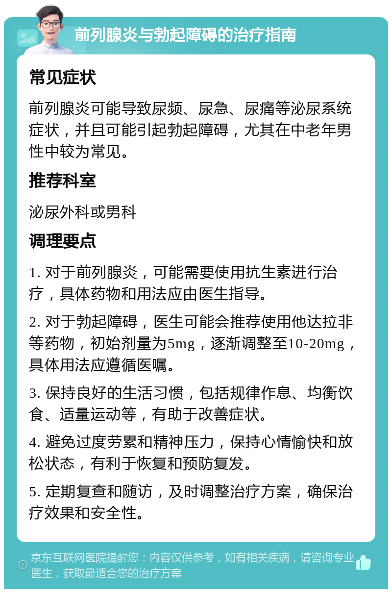 前列腺炎与勃起障碍的治疗指南 常见症状 前列腺炎可能导致尿频、尿急、尿痛等泌尿系统症状，并且可能引起勃起障碍，尤其在中老年男性中较为常见。 推荐科室 泌尿外科或男科 调理要点 1. 对于前列腺炎，可能需要使用抗生素进行治疗，具体药物和用法应由医生指导。 2. 对于勃起障碍，医生可能会推荐使用他达拉非等药物，初始剂量为5mg，逐渐调整至10-20mg，具体用法应遵循医嘱。 3. 保持良好的生活习惯，包括规律作息、均衡饮食、适量运动等，有助于改善症状。 4. 避免过度劳累和精神压力，保持心情愉快和放松状态，有利于恢复和预防复发。 5. 定期复查和随访，及时调整治疗方案，确保治疗效果和安全性。