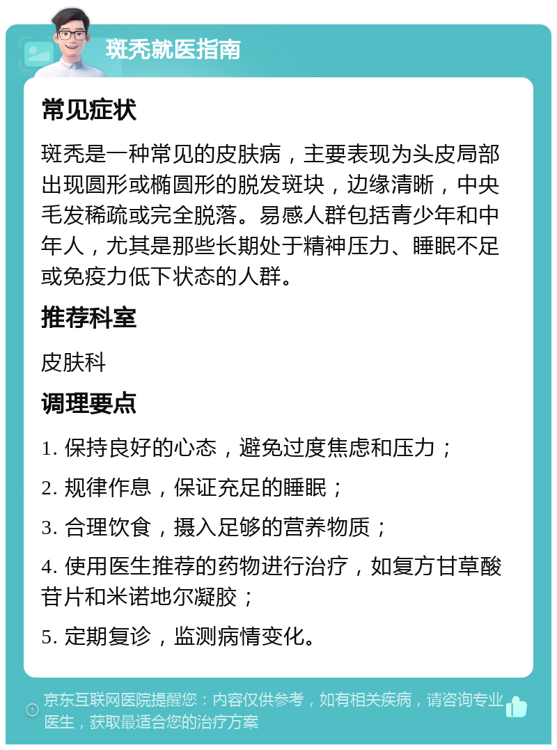 斑秃就医指南 常见症状 斑秃是一种常见的皮肤病，主要表现为头皮局部出现圆形或椭圆形的脱发斑块，边缘清晰，中央毛发稀疏或完全脱落。易感人群包括青少年和中年人，尤其是那些长期处于精神压力、睡眠不足或免疫力低下状态的人群。 推荐科室 皮肤科 调理要点 1. 保持良好的心态，避免过度焦虑和压力； 2. 规律作息，保证充足的睡眠； 3. 合理饮食，摄入足够的营养物质； 4. 使用医生推荐的药物进行治疗，如复方甘草酸苷片和米诺地尔凝胶； 5. 定期复诊，监测病情变化。