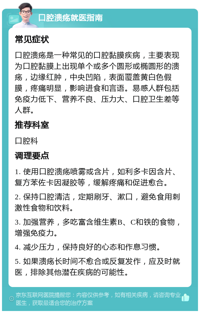 口腔溃疡就医指南 常见症状 口腔溃疡是一种常见的口腔黏膜疾病，主要表现为口腔黏膜上出现单个或多个圆形或椭圆形的溃疡，边缘红肿，中央凹陷，表面覆盖黄白色假膜，疼痛明显，影响进食和言语。易感人群包括免疫力低下、营养不良、压力大、口腔卫生差等人群。 推荐科室 口腔科 调理要点 1. 使用口腔溃疡喷雾或含片，如利多卡因含片、复方苯佐卡因凝胶等，缓解疼痛和促进愈合。 2. 保持口腔清洁，定期刷牙、漱口，避免食用刺激性食物和饮料。 3. 加强营养，多吃富含维生素B、C和铁的食物，增强免疫力。 4. 减少压力，保持良好的心态和作息习惯。 5. 如果溃疡长时间不愈合或反复发作，应及时就医，排除其他潜在疾病的可能性。