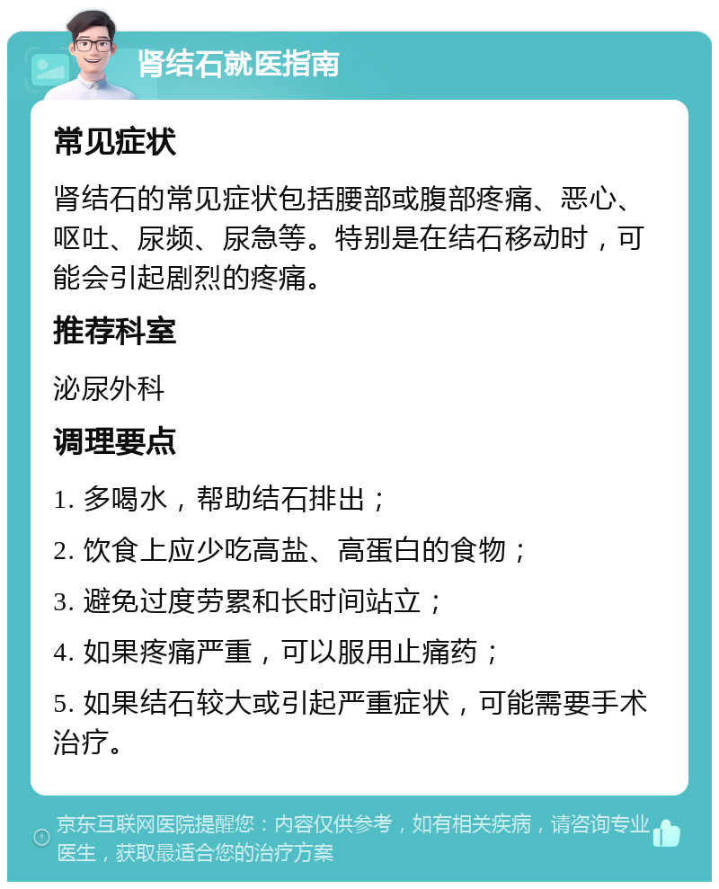 肾结石就医指南 常见症状 肾结石的常见症状包括腰部或腹部疼痛、恶心、呕吐、尿频、尿急等。特别是在结石移动时，可能会引起剧烈的疼痛。 推荐科室 泌尿外科 调理要点 1. 多喝水，帮助结石排出； 2. 饮食上应少吃高盐、高蛋白的食物； 3. 避免过度劳累和长时间站立； 4. 如果疼痛严重，可以服用止痛药； 5. 如果结石较大或引起严重症状，可能需要手术治疗。