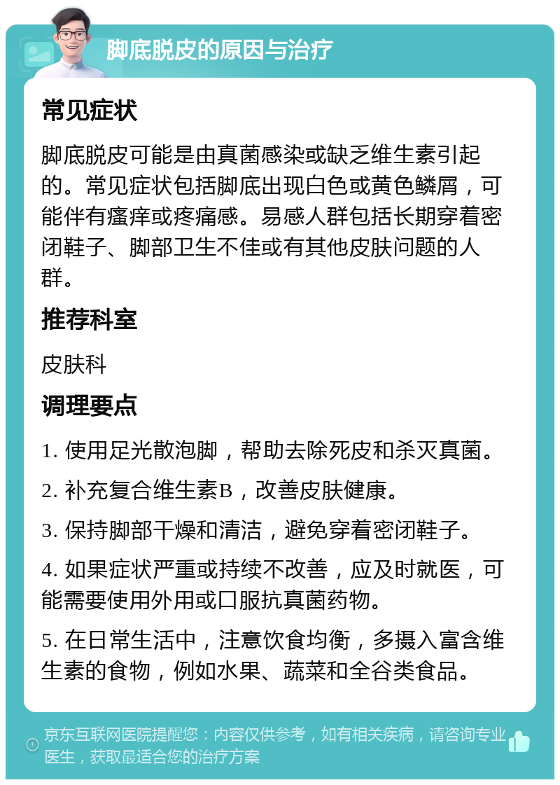 脚底脱皮的原因与治疗 常见症状 脚底脱皮可能是由真菌感染或缺乏维生素引起的。常见症状包括脚底出现白色或黄色鳞屑，可能伴有瘙痒或疼痛感。易感人群包括长期穿着密闭鞋子、脚部卫生不佳或有其他皮肤问题的人群。 推荐科室 皮肤科 调理要点 1. 使用足光散泡脚，帮助去除死皮和杀灭真菌。 2. 补充复合维生素B，改善皮肤健康。 3. 保持脚部干燥和清洁，避免穿着密闭鞋子。 4. 如果症状严重或持续不改善，应及时就医，可能需要使用外用或口服抗真菌药物。 5. 在日常生活中，注意饮食均衡，多摄入富含维生素的食物，例如水果、蔬菜和全谷类食品。