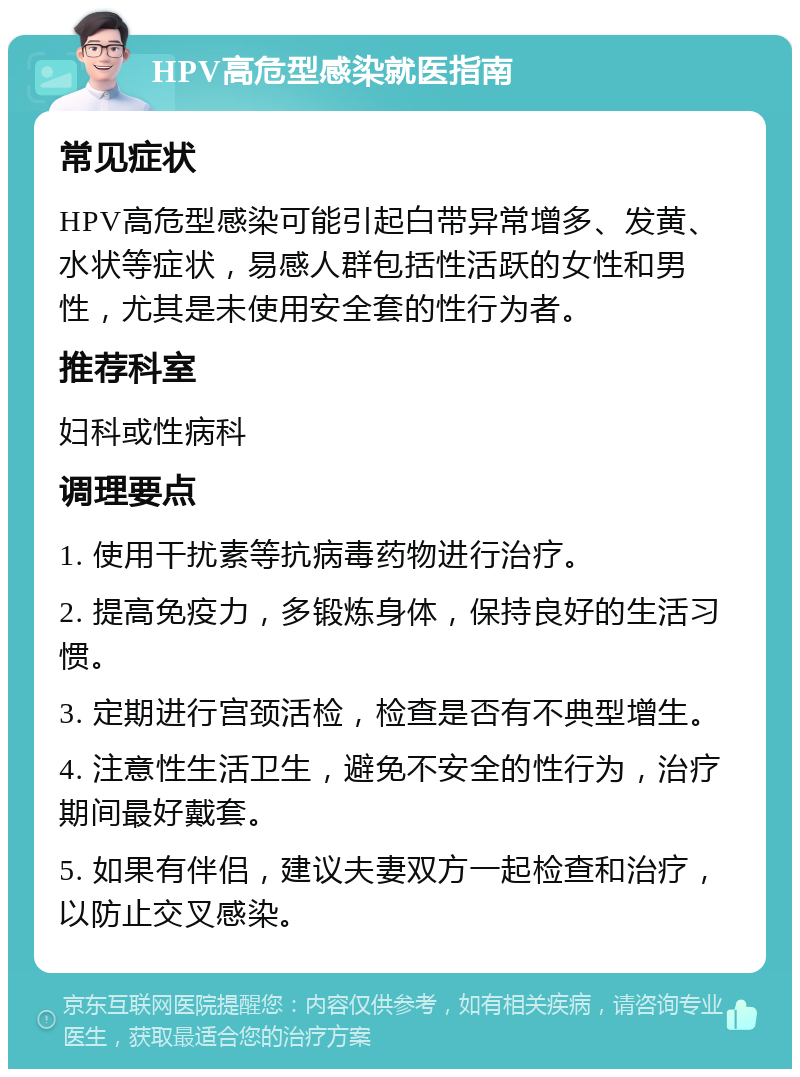 HPV高危型感染就医指南 常见症状 HPV高危型感染可能引起白带异常增多、发黄、水状等症状，易感人群包括性活跃的女性和男性，尤其是未使用安全套的性行为者。 推荐科室 妇科或性病科 调理要点 1. 使用干扰素等抗病毒药物进行治疗。 2. 提高免疫力，多锻炼身体，保持良好的生活习惯。 3. 定期进行宫颈活检，检查是否有不典型增生。 4. 注意性生活卫生，避免不安全的性行为，治疗期间最好戴套。 5. 如果有伴侣，建议夫妻双方一起检查和治疗，以防止交叉感染。