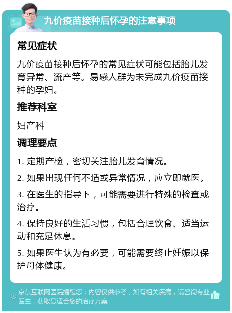 九价疫苗接种后怀孕的注意事项 常见症状 九价疫苗接种后怀孕的常见症状可能包括胎儿发育异常、流产等。易感人群为未完成九价疫苗接种的孕妇。 推荐科室 妇产科 调理要点 1. 定期产检，密切关注胎儿发育情况。 2. 如果出现任何不适或异常情况，应立即就医。 3. 在医生的指导下，可能需要进行特殊的检查或治疗。 4. 保持良好的生活习惯，包括合理饮食、适当运动和充足休息。 5. 如果医生认为有必要，可能需要终止妊娠以保护母体健康。