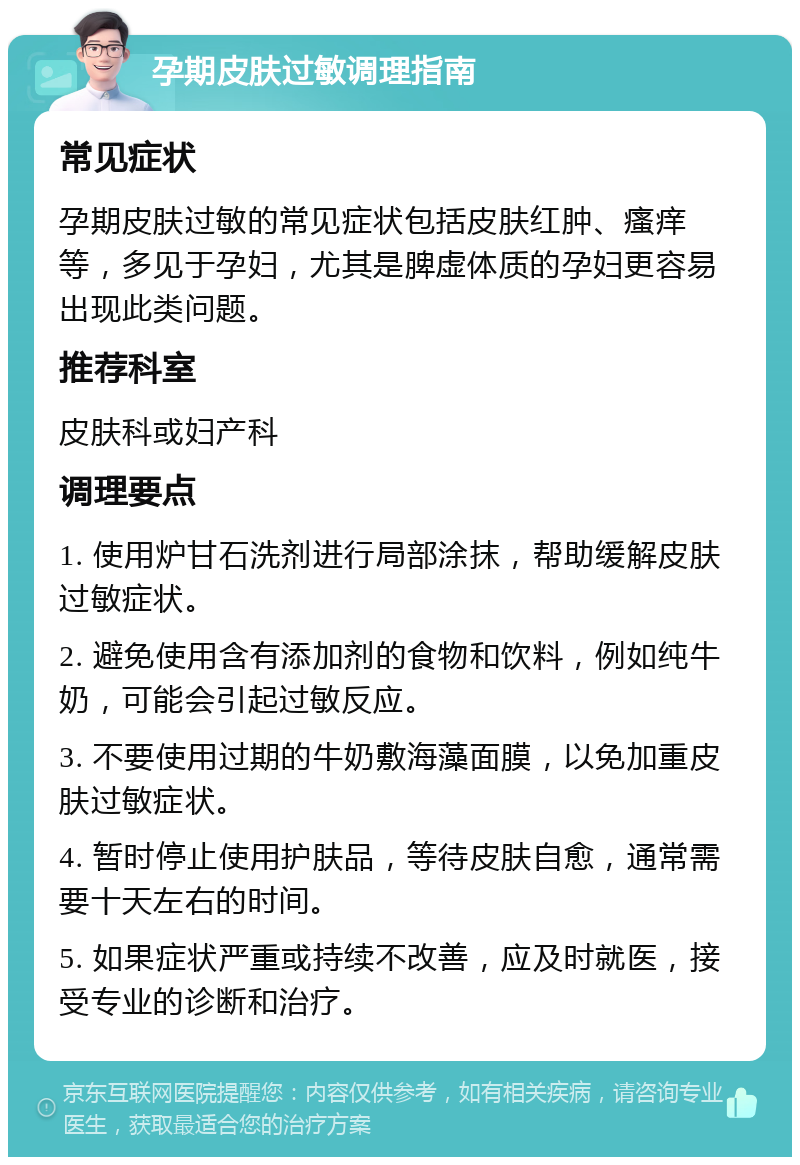 孕期皮肤过敏调理指南 常见症状 孕期皮肤过敏的常见症状包括皮肤红肿、瘙痒等，多见于孕妇，尤其是脾虚体质的孕妇更容易出现此类问题。 推荐科室 皮肤科或妇产科 调理要点 1. 使用炉甘石洗剂进行局部涂抹，帮助缓解皮肤过敏症状。 2. 避免使用含有添加剂的食物和饮料，例如纯牛奶，可能会引起过敏反应。 3. 不要使用过期的牛奶敷海藻面膜，以免加重皮肤过敏症状。 4. 暂时停止使用护肤品，等待皮肤自愈，通常需要十天左右的时间。 5. 如果症状严重或持续不改善，应及时就医，接受专业的诊断和治疗。