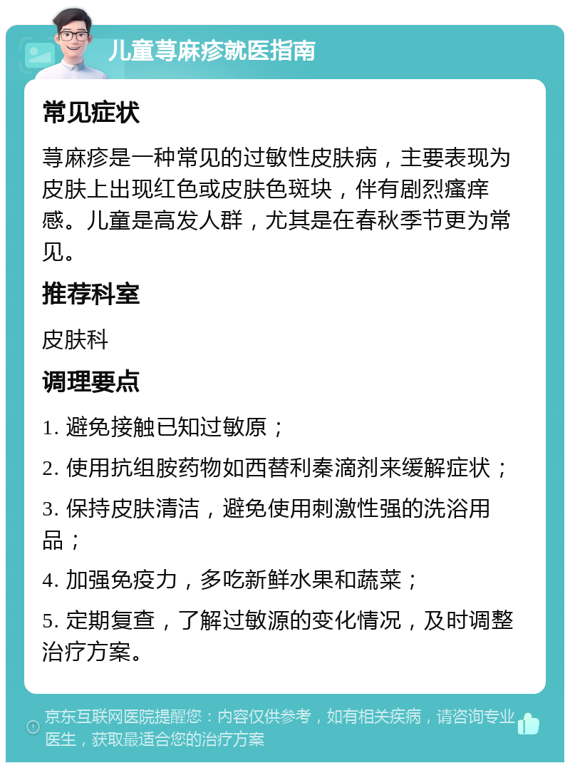 儿童荨麻疹就医指南 常见症状 荨麻疹是一种常见的过敏性皮肤病，主要表现为皮肤上出现红色或皮肤色斑块，伴有剧烈瘙痒感。儿童是高发人群，尤其是在春秋季节更为常见。 推荐科室 皮肤科 调理要点 1. 避免接触已知过敏原； 2. 使用抗组胺药物如西替利秦滴剂来缓解症状； 3. 保持皮肤清洁，避免使用刺激性强的洗浴用品； 4. 加强免疫力，多吃新鲜水果和蔬菜； 5. 定期复查，了解过敏源的变化情况，及时调整治疗方案。