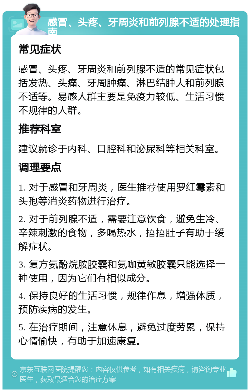 感冒、头疼、牙周炎和前列腺不适的处理指南 常见症状 感冒、头疼、牙周炎和前列腺不适的常见症状包括发热、头痛、牙周肿痛、淋巴结肿大和前列腺不适等。易感人群主要是免疫力较低、生活习惯不规律的人群。 推荐科室 建议就诊于内科、口腔科和泌尿科等相关科室。 调理要点 1. 对于感冒和牙周炎，医生推荐使用罗红霉素和头孢等消炎药物进行治疗。 2. 对于前列腺不适，需要注意饮食，避免生冷、辛辣刺激的食物，多喝热水，捂捂肚子有助于缓解症状。 3. 复方氨酚烷胺胶囊和氨咖黄敏胶囊只能选择一种使用，因为它们有相似成分。 4. 保持良好的生活习惯，规律作息，增强体质，预防疾病的发生。 5. 在治疗期间，注意休息，避免过度劳累，保持心情愉快，有助于加速康复。