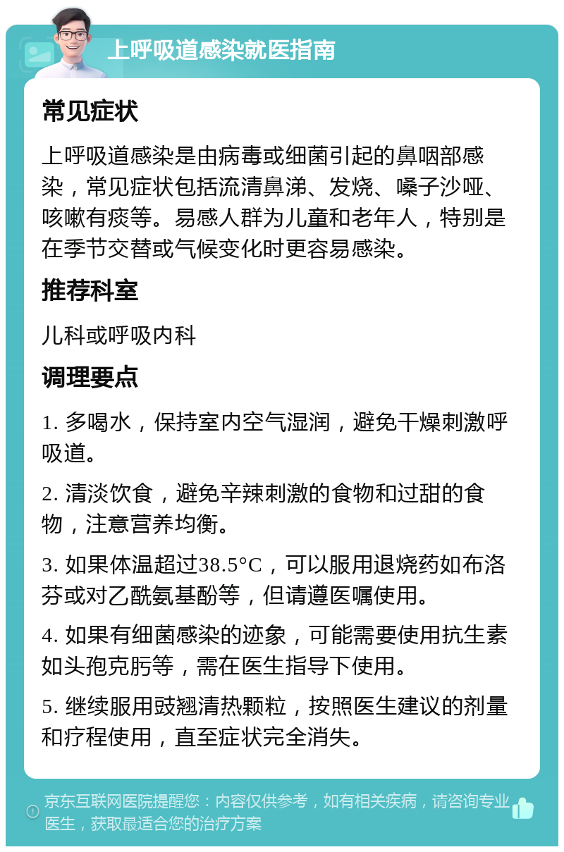 上呼吸道感染就医指南 常见症状 上呼吸道感染是由病毒或细菌引起的鼻咽部感染，常见症状包括流清鼻涕、发烧、嗓子沙哑、咳嗽有痰等。易感人群为儿童和老年人，特别是在季节交替或气候变化时更容易感染。 推荐科室 儿科或呼吸内科 调理要点 1. 多喝水，保持室内空气湿润，避免干燥刺激呼吸道。 2. 清淡饮食，避免辛辣刺激的食物和过甜的食物，注意营养均衡。 3. 如果体温超过38.5°C，可以服用退烧药如布洛芬或对乙酰氨基酚等，但请遵医嘱使用。 4. 如果有细菌感染的迹象，可能需要使用抗生素如头孢克肟等，需在医生指导下使用。 5. 继续服用豉翘清热颗粒，按照医生建议的剂量和疗程使用，直至症状完全消失。