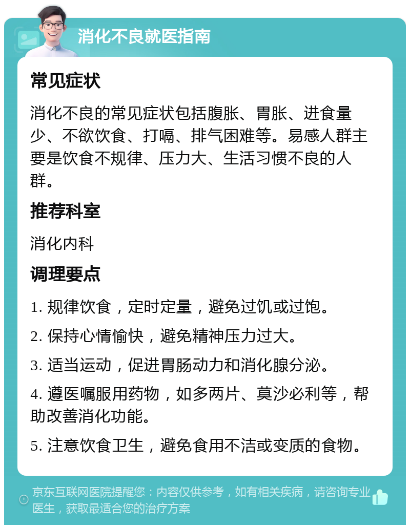 消化不良就医指南 常见症状 消化不良的常见症状包括腹胀、胃胀、进食量少、不欲饮食、打嗝、排气困难等。易感人群主要是饮食不规律、压力大、生活习惯不良的人群。 推荐科室 消化内科 调理要点 1. 规律饮食，定时定量，避免过饥或过饱。 2. 保持心情愉快，避免精神压力过大。 3. 适当运动，促进胃肠动力和消化腺分泌。 4. 遵医嘱服用药物，如多两片、莫沙必利等，帮助改善消化功能。 5. 注意饮食卫生，避免食用不洁或变质的食物。