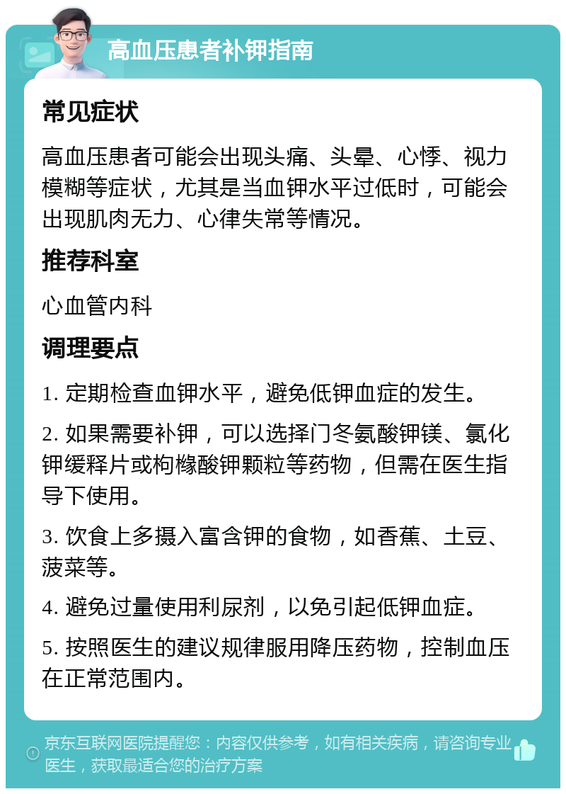 高血压患者补钾指南 常见症状 高血压患者可能会出现头痛、头晕、心悸、视力模糊等症状，尤其是当血钾水平过低时，可能会出现肌肉无力、心律失常等情况。 推荐科室 心血管内科 调理要点 1. 定期检查血钾水平，避免低钾血症的发生。 2. 如果需要补钾，可以选择门冬氨酸钾镁、氯化钾缓释片或枸橼酸钾颗粒等药物，但需在医生指导下使用。 3. 饮食上多摄入富含钾的食物，如香蕉、土豆、菠菜等。 4. 避免过量使用利尿剂，以免引起低钾血症。 5. 按照医生的建议规律服用降压药物，控制血压在正常范围内。