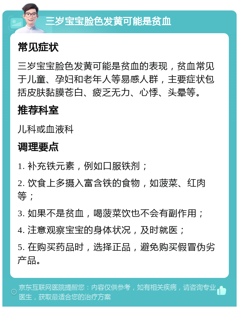 三岁宝宝脸色发黄可能是贫血 常见症状 三岁宝宝脸色发黄可能是贫血的表现，贫血常见于儿童、孕妇和老年人等易感人群，主要症状包括皮肤黏膜苍白、疲乏无力、心悸、头晕等。 推荐科室 儿科或血液科 调理要点 1. 补充铁元素，例如口服铁剂； 2. 饮食上多摄入富含铁的食物，如菠菜、红肉等； 3. 如果不是贫血，喝菠菜饮也不会有副作用； 4. 注意观察宝宝的身体状况，及时就医； 5. 在购买药品时，选择正品，避免购买假冒伪劣产品。