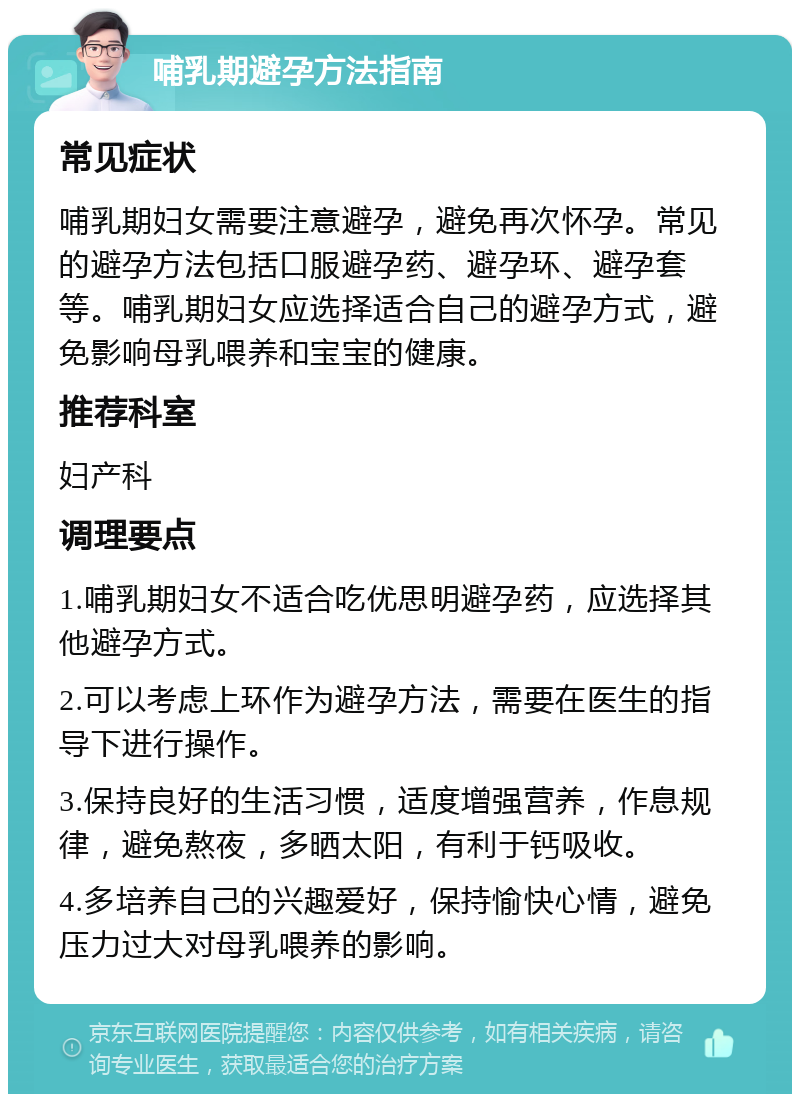 哺乳期避孕方法指南 常见症状 哺乳期妇女需要注意避孕，避免再次怀孕。常见的避孕方法包括口服避孕药、避孕环、避孕套等。哺乳期妇女应选择适合自己的避孕方式，避免影响母乳喂养和宝宝的健康。 推荐科室 妇产科 调理要点 1.哺乳期妇女不适合吃优思明避孕药，应选择其他避孕方式。 2.可以考虑上环作为避孕方法，需要在医生的指导下进行操作。 3.保持良好的生活习惯，适度增强营养，作息规律，避免熬夜，多晒太阳，有利于钙吸收。 4.多培养自己的兴趣爱好，保持愉快心情，避免压力过大对母乳喂养的影响。