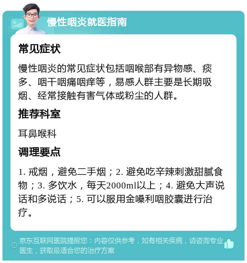 慢性咽炎就医指南 常见症状 慢性咽炎的常见症状包括咽喉部有异物感、痰多、咽干咽痛咽痒等，易感人群主要是长期吸烟、经常接触有害气体或粉尘的人群。 推荐科室 耳鼻喉科 调理要点 1. 戒烟，避免二手烟；2. 避免吃辛辣刺激甜腻食物；3. 多饮水，每天2000ml以上；4. 避免大声说话和多说话；5. 可以服用金嗓利咽胶囊进行治疗。