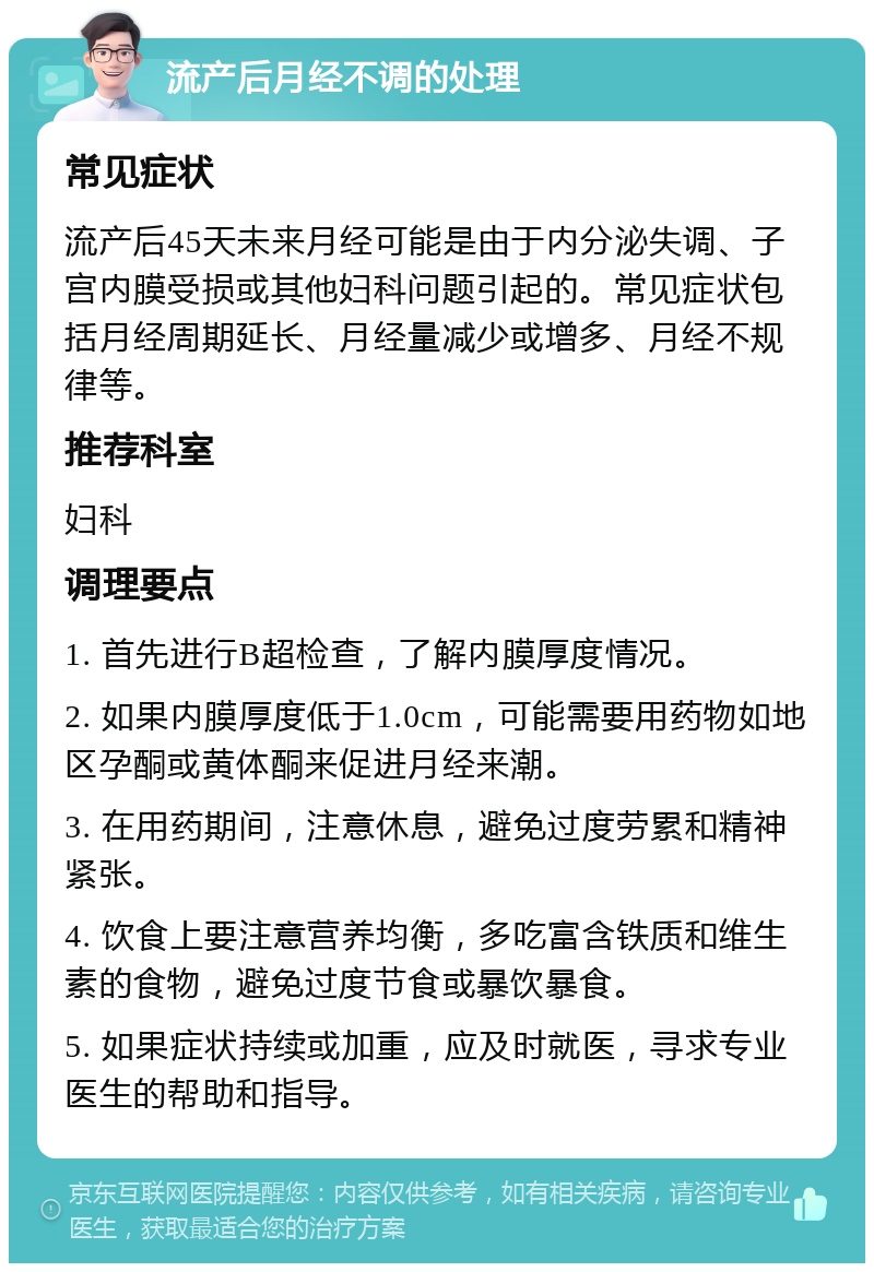 流产后月经不调的处理 常见症状 流产后45天未来月经可能是由于内分泌失调、子宫内膜受损或其他妇科问题引起的。常见症状包括月经周期延长、月经量减少或增多、月经不规律等。 推荐科室 妇科 调理要点 1. 首先进行B超检查，了解内膜厚度情况。 2. 如果内膜厚度低于1.0cm，可能需要用药物如地区孕酮或黄体酮来促进月经来潮。 3. 在用药期间，注意休息，避免过度劳累和精神紧张。 4. 饮食上要注意营养均衡，多吃富含铁质和维生素的食物，避免过度节食或暴饮暴食。 5. 如果症状持续或加重，应及时就医，寻求专业医生的帮助和指导。