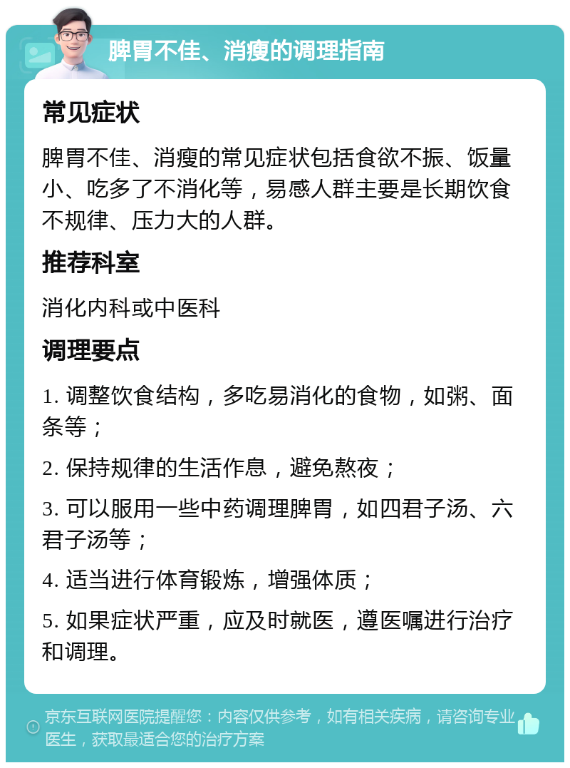 脾胃不佳、消瘦的调理指南 常见症状 脾胃不佳、消瘦的常见症状包括食欲不振、饭量小、吃多了不消化等，易感人群主要是长期饮食不规律、压力大的人群。 推荐科室 消化内科或中医科 调理要点 1. 调整饮食结构，多吃易消化的食物，如粥、面条等； 2. 保持规律的生活作息，避免熬夜； 3. 可以服用一些中药调理脾胃，如四君子汤、六君子汤等； 4. 适当进行体育锻炼，增强体质； 5. 如果症状严重，应及时就医，遵医嘱进行治疗和调理。