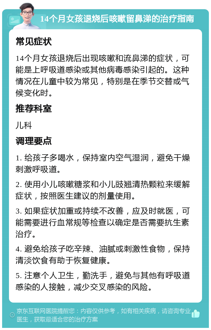 14个月女孩退烧后咳嗽留鼻涕的治疗指南 常见症状 14个月女孩退烧后出现咳嗽和流鼻涕的症状，可能是上呼吸道感染或其他病毒感染引起的。这种情况在儿童中较为常见，特别是在季节交替或气候变化时。 推荐科室 儿科 调理要点 1. 给孩子多喝水，保持室内空气湿润，避免干燥刺激呼吸道。 2. 使用小儿咳嗽糖浆和小儿豉翘清热颗粒来缓解症状，按照医生建议的剂量使用。 3. 如果症状加重或持续不改善，应及时就医，可能需要进行血常规等检查以确定是否需要抗生素治疗。 4. 避免给孩子吃辛辣、油腻或刺激性食物，保持清淡饮食有助于恢复健康。 5. 注意个人卫生，勤洗手，避免与其他有呼吸道感染的人接触，减少交叉感染的风险。