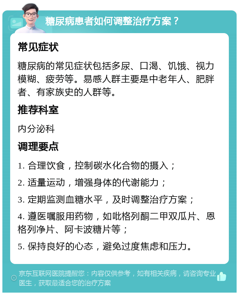 糖尿病患者如何调整治疗方案？ 常见症状 糖尿病的常见症状包括多尿、口渴、饥饿、视力模糊、疲劳等。易感人群主要是中老年人、肥胖者、有家族史的人群等。 推荐科室 内分泌科 调理要点 1. 合理饮食，控制碳水化合物的摄入； 2. 适量运动，增强身体的代谢能力； 3. 定期监测血糖水平，及时调整治疗方案； 4. 遵医嘱服用药物，如吡格列酮二甲双瓜片、恩格列净片、阿卡波糖片等； 5. 保持良好的心态，避免过度焦虑和压力。